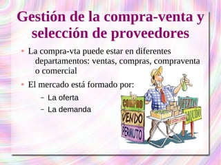 Gestión de la compra-venta y 
selección de proveedores 
● La compra-vta puede estar en diferentes 
departamentos: ventas, compras, compraventa 
o comercial 
● El mercado está formado por: 
– La oferta 
– La demanda 
 
