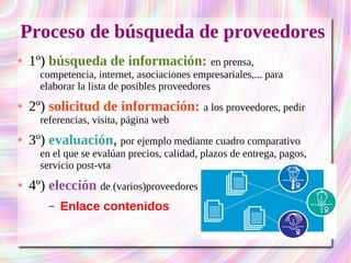 Proceso de búsqueda de proveedores 
● 1º) búsqueda de información: en prensa, 
competencia, internet, asociaciones empresariales,... para 
elaborar la lista de posibles proveedores 
● 2º) solicitud de información: a los proveedores, pedir 
referencias, visita, página web 
● 3º) evaluación, por ejemplo mediante cuadro comparativo 
en el que se evalúan precios, calidad, plazos de entrega, pagos, 
servicio post-vta 
● 4º) elección de (varios)proveedores 
– Enlace contenidos 
 