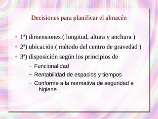 Decisiones para planificar el almacén 
● 1ª) dimensiones ( longitud, altura y anchura ) 
● 2ª) ubicación ( método del centro de gravedad ) 
● 3ª) disposición según los principios de 
– Funcionalidad 
– Rentabilidad de espacios y tiempos 
– Conforme a la normativa de seguridad e 
higiene 
 