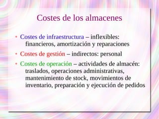 Costes de los almacenes 
● Costes de infraestructura – inflexibles: 
financieros, amortización y reparaciones 
● Costes de gestión – indirectos: personal 
● Costes de operación – actividades de almacén: 
traslados, operaciones administrativas, 
mantenimiento de stock, movimientos de 
inventario, preparación y ejecución de pedidos 
 