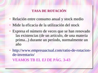 TASA DE ROTACIÓN 
● Relación entre consumo anual y stock medio 
● Mide la eficacia de la utilización del stock 
● Expresa el número de veces que se han renovado 
las existencias (de un artículo, de una materia 
prima...) durante un período, normalmente un 
año 
● http://www.empresaactual.com/ratio-de-rotacion-de- 
inventario/ 
VEAMOS TB EL EJ DE PÁG. 3-43 
 