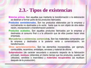 2.3.- Tipos de existencias 
Materias primas. Son aquellas que mediante la transformación o la elaboración 
se destinan a formar parte de los productos fabricados. 
Productos semielaborados. Son los productos elaborados por la empresa y 
normalmente no destinados a la venta hasta que no son objeto de otra elabo­ración, 
incorporación o transformación posterior. 
Productos acabados. Son aquellos productos fabricados por la empresa y 
destinados al consumo final o a la utilización que de ellos puedan hacer otras 
empresas. 
Mercaderías o existencias comerciales. Son los materiales comprados por 
la empresa y destinados a la posterior venta o comercialización, sin 
transformación. 
Otros aprovisionamientos. Son los elementos incorporables, por ejemplo, 
combustible, recambios, embalajes, envases y material de oficina. 
Subproductos (de carácter secundario o accesorio respecto de la fabricación 
principal), residuos (obtenidos al mismo tiempo que los productos, pueden ser 
utilizados, vendidos o inservibles) y materiales recuperables (se reutilizan 
después de la producción). 
 