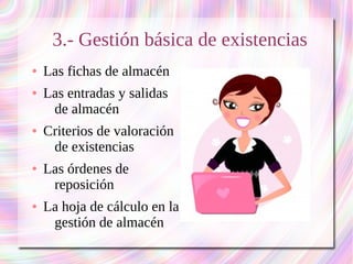 3.- Gestión básica de existencias 
● Las fichas de almacén 
● Las entradas y salidas 
de almacén 
● Criterios de valoración 
de existencias 
● Las órdenes de 
reposición 
● La hoja de cálculo en la 
gestión de almacén 
 