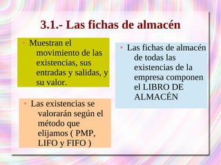 3.1.- Las fichas de almacén 
● Las fichas de almacén 
de todas las 
existencias de la 
empresa componen 
el LIBRO DE 
ALMACÉN 
● Muestran el 
movimiento de las 
existencias, sus 
entradas y salidas, y 
su valor. 
● Las existencias se 
valorarán según el 
método que 
elijamos ( PMP, 
LIFO y FIFO ) 
 