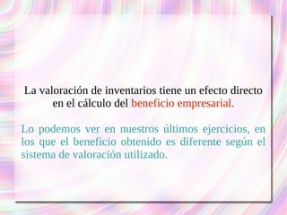 La valoración de inventarios tiene un efecto directo 
en el cálculo del beneficio empresarial. 
Lo podemos ver en nuestros últimos ejercicios, en 
los que el beneficio obtenido es diferente según el 
sistema de valoración utilizado. 
 