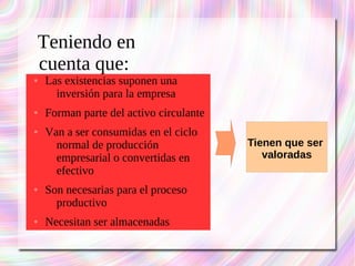 Teniendo en 
cuenta que: 
● Las existencias suponen una 
inversión para la empresa 
● Forman parte del activo circulante 
● Van a ser consumidas en el ciclo 
normal de producción 
empresarial o convertidas en 
efectivo 
● Son necesarias para el proceso 
productivo 
● Necesitan ser almacenadas 
Tienen que ser 
valoradas 
 