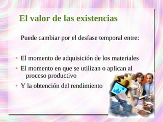 El valor de las existencias 
Puede cambiar por el desfase temporal entre: 
● El momento de adquisición de los materiales 
● El momento en que se utilizan o aplican al 
proceso productivo 
● Y la obtención del rendimiento 
 