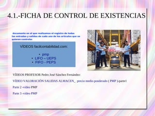 4.1.-FICHA DE CONTROL DE EXISTENCIAS 
documento en el que realizamos el registro de todas 
las entradas y salidas de cada uno de los artículos que se 
quieren controlar. 
VÍDEOS facilcontabilidad.com: 
● pmp 
● LIFO – UEPS 
● FIFO - PEPS 
VÍDEOS PROFESOR Pedro José Sánchez Fernández: 
VÍDEO VALORACIÓN SALIDAS ALMACEN_ precio medio ponderado ( PMP )-parte1 
Parte 2 -vídeo PMP 
Parte 3 -vídeo PMP 
 