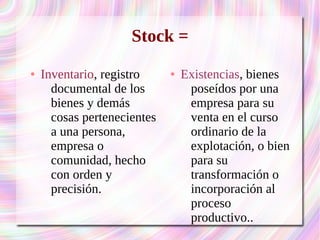Stock = 
● Inventario, registro 
documental de los 
bienes y demás 
cosas pertenecientes 
a una persona, 
empresa o 
comunidad, hecho 
con orden y 
precisión. 
● Existencias, bienes 
poseídos por una 
empresa para su 
venta en el curso 
ordinario de la 
explotación, o bien 
para su 
transformación o 
incorporación al 
proceso 
productivo.. 
 