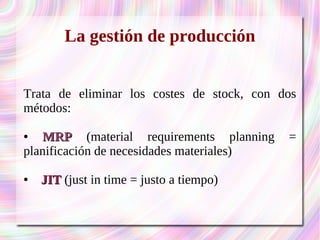 La gestión de producción 
Trata de eliminar los costes de stock, con dos 
métodos: 
● MMRRPP (material requirements planning = 
planificación de necesidades materiales) 
● JJIITT (just in time = justo a tiempo) 
 