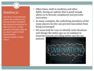  Often times, both in medicine and other
Question 10                    fields, having an options that is good enough
                               allows us to become complacent and prevents
Are there circumstances        innovation
where the existence of a
best practices standard       In many examples, the underlying incentives of the
has slowed innovation in       many players involve can prevent innovation from
that area? (i.e. A best        being encouraged.
practice already exists so    We must look for ways to identify such situations
we don’t need to think
                               and change the status quo so we continue to
about further
improvements in that
                               innovate towards providing better care for our
area.)                         patients
 