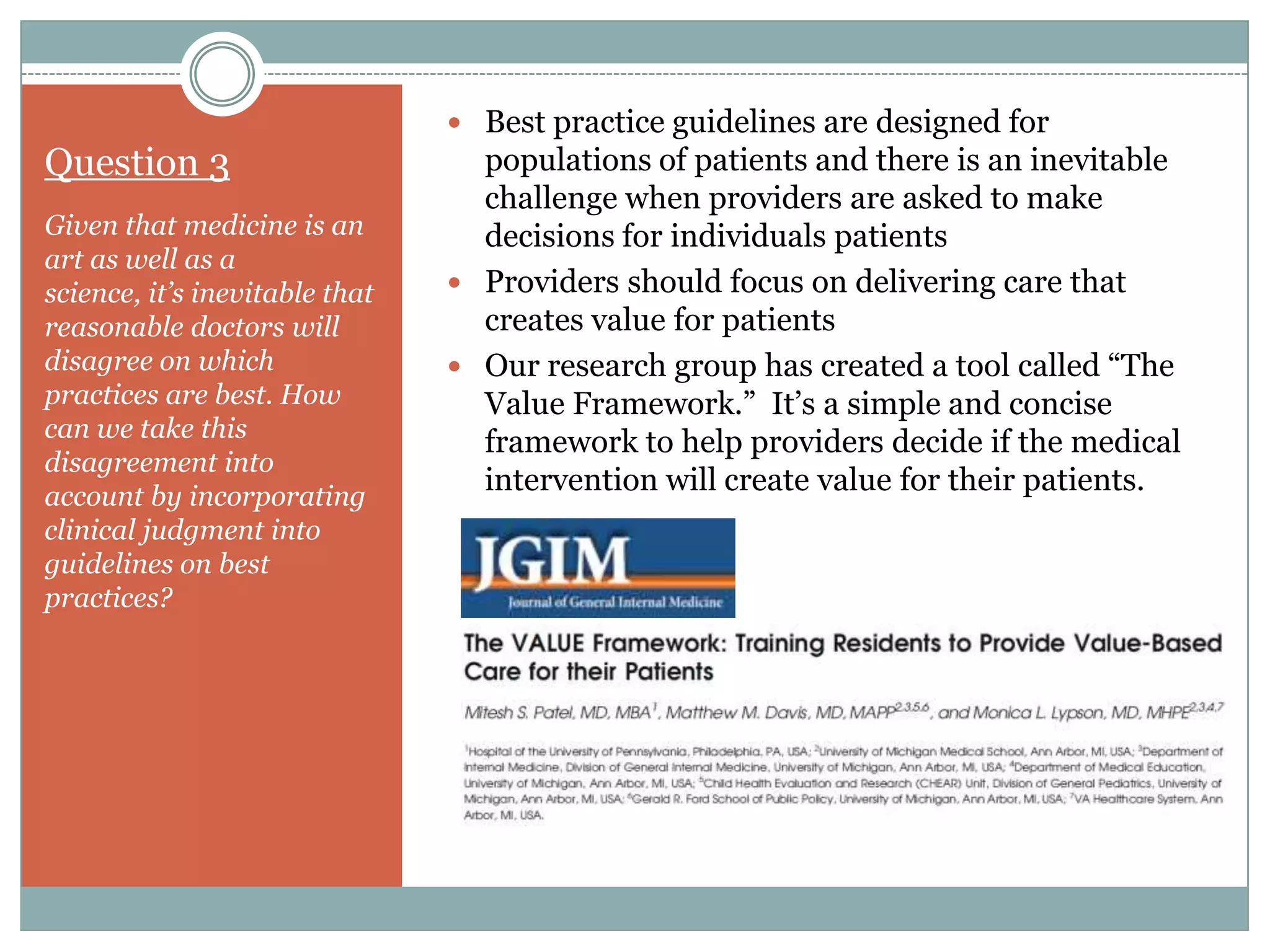 ď‚— Best practice guidelines are designed for
Question 3 populations of patients and there is an inevitable
challenge when providers are asked to make
Given that medicine is an decisions for individuals patients
art as well as a
science, it’s inevitable that  Providers should focus on delivering care that
reasonable doctors will creates value for patients
disagree on which  Our research group has created a tool called “The
practices are best. How Value Framework.” It’s a simple and concise
can we take this
framework to help providers decide if the medical
disagreement into
account by incorporating
intervention will create value for their patients.
clinical judgment into
guidelines on best
practices?