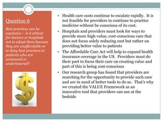  Health care costs continue to escalate rapidly. It is
Question 6                    not feasible for providers to continue to practice
                              medicine without be conscious of its cost.
Best practices can be
                             Hospitals and providers must look for ways to
expensive – is it ethical
for doctors or hospitals      provide more high-value, cost-conscious care that
not to adopt them because     does not focus solely reducing cost but rather on
they are unaffordable or      providing better value to patients
to deny best practices to    The Affordable Care Act will help to expand health
patients who are
                              insurance coverage in the US. Providers must do
uninsured or
underinsured?
                              their part to focus their care on creating value and
                              part of this is being cost-conscious
                             Our research group has found that providers are
                              searching for the opportunity to provide such care
                              and are in need of better tools to do so. That’s why
                              we created the VALUE Framework as an
                              innovative tool that providers can use at the
                              bedside
 