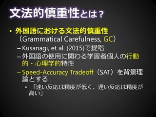 文法的慎重性とは？
• 外国語における文法的慎重性
（Grammatical Carefulness, GC）
– Kusanagi, et al. (2015)で提唱
– 外国語の使用に関わる学習者個人の行動
的・心理学的特性
– Speed-Accuracy Tradeoff（SAT）を背景理
論とする
• 「速い反応は精度が低く、遅い反応は精度が
高い」
 