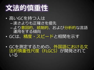 文法的慎重性
• 高いGCを持つ人は
– 速さよりも正確さを優先
– より意図的、統制的、および分析的な言語
運用をする傾向
• GCは、精度・スピードと相関を示す
• GCを測定するための、外国語における文
法的慎重性尺度（FLGCS）が開発されて
いる
 