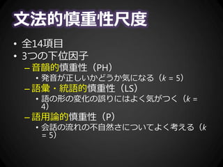 文法的慎重性尺度
• 全14項目
• 3つの下位因子
– 音韻的慎重性（PH）
• 発音が正しいかどうか気になる（k = 5）
– 語彙・統語的慎重性（LS）
• 語の形の変化の誤りにはよく気がつく（k =
4）
– 語用論的慎重性（P）
• 会話の流れの不自然さについてよく考える（k
= 5）
 