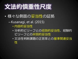 文法的慎重性尺度
• 様々な側面の妥当性の証拠
–Kusanagi, et al. (2015)
• 内容的妥当性
• 分析的ビリーフとの収斂的妥当性、経験的
ビリーフとの弁別的妥当性
• 文法性判断課題の正答率との基準関連妥当
性
 