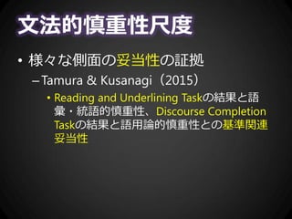 文法的慎重性尺度
• 様々な側面の妥当性の証拠
–Tamura & Kusanagi（2015）
• Reading and Underlining Taskの結果と語
彙・統語的慎重性、Discourse Completion
Taskの結果と語用論的慎重性との基準関連
妥当性
 