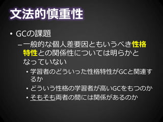 文法的慎重性
• GCの課題
–一般的な個人差要因ともいうべき性格
特性との関係性については明らかと
なっていない
• 学習者のどういった性格特性がGCと関連す
るか
• どういう性格の学習者が高いGCをもつのか
• そもそも両者の間には関係があるのか
 