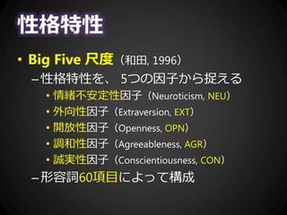 性格特性
• Big Five 尺度（和田, 1996）
–性格特性を、 5つの因子から捉える
• 情緒不安定性因子（Neuroticism, NEU）
• 外向性因子（Extraversion, EXT）
• 開放性因子（Openness, OPN）
• 調和性因子（Agreeableness, AGR）
• 誠実性因子（Conscientiousness, CON）
–形容詞60項目によって構成
 