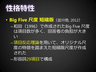 性格特性
• Big Five 尺度 短縮版（並川他, 2012）
–和田（1996）で作成されたBig Five 尺度
は項目数が多く、回答者の負担が大き
い
–項目反応理論を用いて、オリジナル尺
度の特徴を踏まえた短縮版尺度が作成
された
–形容詞29項目で構成
 