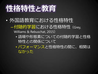 性格特性と教育
• 外国語教育における性格特性
–付随的学習における性格特性（Grey,
Williams & Rebuschat, 2015）
• 語順や形態素についての付随的学習と性格
特性との関係について
• パフォーマンスと性格特性の間に、相関は
なかった
 