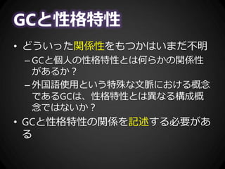 GCと性格特性
• どういった関係性をもつかはいまだ不明
– GCと個人の性格特性とは何らかの関係性
があるか？
– 外国語使用という特殊な文脈における概念
であるGCは、性格特性とは異なる構成概
念ではないか？
• GCと性格特性の関係を記述する必要があ
る
 