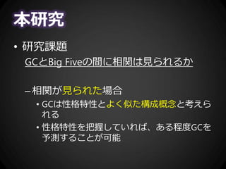 本研究
• 研究課題
GCとBig Fiveの間に相関は見られるか
–相関が見られた場合
• GCは性格特性とよく似た構成概念と考えら
れる
• 性格特性を把握していれば、ある程度GCを
予測することが可能
 