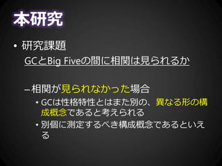 本研究
• 研究課題
GCとBig Fiveの間に相関は見られるか
–相関が見られなかった場合
• GCは性格特性とはまた別の、異なる形の構
成概念であると考えられる
• 別個に測定するべき構成概念であるといえ
る
 