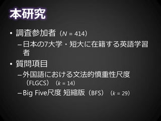 本研究
• 調査参加者（N = 414）
–日本の7大学・短大に在籍する英語学習
者
• 質問項目
–外国語における文法的慎重性尺度
（FLGCS）（k = 14）
–Big Five尺度 短縮版（BFS）（k = 29）
 