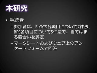 本研究
• 手続き
–参加者は、FLGCS各項目について7件法、
BFS各項目について5件法で、当てはま
る度合いを評定
–マークシートおよびウェブ上のアン
ケートフォームで回答
 