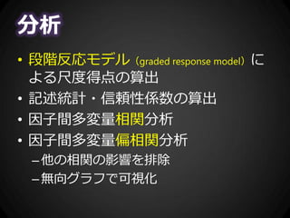 分析
• 段階反応モデル（graded response model）に
よる尺度得点の算出
• 記述統計・信頼性係数の算出
• 因子間多変量相関分析
• 因子間多変量偏相関分析
–他の相関の影響を排除
–無向グラフで可視化
 