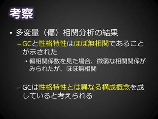 考察
• 多変量（偏）相関分析の結果
–GCと性格特性はほぼ無相関であること
が示された
• 偏相関係数を見た場合、微弱な相関関係が
みられたが、ほぼ無相関
–GCは性格特性とは異なる構成概念を成
していると考えられる
 