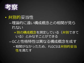 考察
• 弁別的妥当性
–理論的に遠い構成概念との相関が見ら
れない
＝別の構成概念を測定している（弁別できて
いる）とみなすことができる
–GCと性格特性は異なる構成概念を成す
• 相関がなかったため、FLGCSは弁別的妥当
性を満たす
 