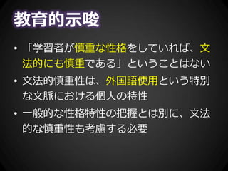 教育的示唆
• 「学習者が慎重な性格をしていれば、文
法的にも慎重である」ということはない
• 文法的慎重性は、外国語使用という特別
な文脈における個人の特性
• 一般的な性格特性の把握とは別に、文法
的な慎重性も考慮する必要
 
