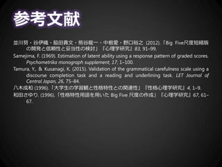 参考文献
並川努・谷伊織・脇田貴文・熊谷龍一・中根愛・野口裕之 (2012).「Big Five尺度短縮版
の開発と信頼性と妥当性の検討」『心理学研究』83, 91–99.
Samejima, F. (1969). Estimation of latent ability using a response pattern of graded scores.
Psychometrika monograph supplement, 17, 1–100.
Tamura, Y., ＆ Kusanagi, K. (2015). Validation of the grammatical carefulness scale using a
discourse completion task and a reading and underlining task. LET Journal of
Central Japan, 26, 75–84.
八木成和 (1996).「大学生の学習観と性格特性との関連性」『性格心理学研究』4, 1–9.
和田さゆり. (1996).「性格特性用語を用いた Big Five 尺度の作成」『心理学研究』67, 61–
67.
 