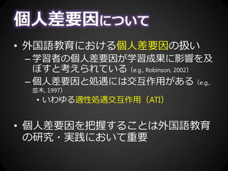 個人差要因について
• 外国語教育における個人差要因の扱い
– 学習者の個人差要因が学習成果に影響を及
ぼすと考えられている（e.g., Robinson, 2002）
– 個人差要因と処遇には交互作用がある（e.g.,
並木, 1997）
• いわゆる適性処遇交互作用（ATI）
• 個人差要因を把握することは外国語教育
の研究・実践において重要
 