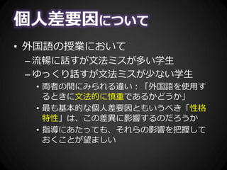 個人差要因について
• 外国語の授業において
– 流暢に話すが文法ミスが多い学生
– ゆっくり話すが文法ミスが少ない学生
• 両者の間にみられる違い：「外国語を使用す
るときに文法的に慎重であるかどうか」
• 最も基本的な個人差要因ともいうべき「性格
特性」は、この差異に影響するのだろうか
• 指導にあたっても、それらの影響を把握して
おくことが望ましい
 