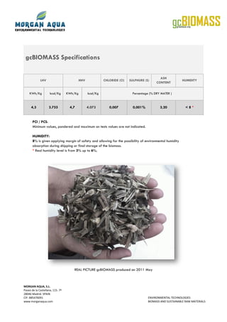 gcBIOMASS Specifications
ASH
LHV HHV CHLORIDE (Cl) SULPHURE (S) HUMIDITY
CONTENT
KWh/Kg kcal/Kg KWh/Kg kcal/Kg Percentage (% DRY MATER )
4,3 3.755 4,7 4.073 0,007 0,001% 3,20 <8*
PCI / PCS:
Minimum values, pondered and maximum on tests values are not indicated.
HUMIDITY:
8% is given applying margin of safety and allowing for the possibility of environmental humidity
absorption during shipping or final storage of the biomass.
* Real humidity level is from 3% up to 6%.
REAL PICTURE gcBIOMASS produced on 2011 May
MORGAN AQUA, S.L.
Paseo de la Castellana, 115. 7ª
28046 Madrid. SPAIN
CIF: B85476091 ENVIRONMENTAL TECHNOLOGIES
www.morganaqua.com BIOMASS AND SUSTAINABLE RAW MATERIALS