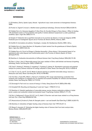 REFERENCES

[1] Gil Mañero, Gloria, Ujados Lopez, Manuel. Agricultural crops waste conversion on homogeneous biomass.
2008.

[2] Pardosi A, Tognoni F, Incrocci L. Mediterranean greenhouse technology. Chronica Horticult 2004;44:28–34.

[3] Callejón-Ferre AJ, Manzano-Agugliaro F, Díaz-Pérez M, Carreño-Ortega A, Pérez-Alonso J. Effect of shading
with aluminised screens on fruit production and quality in tomato (Solanum lycopersicum L.) under greenhouse
conditions. Span J Agric Res 2009;7:41–9.

[4] Sanjuán JF. Detección de la superficie invernada en la provincia de Almería a través de imágenes ASTER.
Fundación para la Investigación Agraria de la Provincia de Almería (FIAPA). Almería; 2007.

[5] Castilla N. Invernaderos de plástico. Tecnología y manejo. Ed. Mundiprensa Madrid; 2005. 462 p.

[6] Callejón-Ferre AJ, López-Martínez JA. Briquettes of plant remains from the greenhouses of Almería (Spain).
Span J Agric Res 2009;7:525–34.

[7] Callejón-Ferre AJ, Carre˜no-Ortega A, Sánchez-Hermosilla J, Pérez-Alonso J. Environmental impact of an
agricultural solid waste disposal and transformation plant in the Province of Almería (Spain). Inf Constr
2010;62:79–93.

[8] Demirbas A. Combustion characteristics of different biomass fuels. Prog Energ Combust 2004;30:219–30.

[9] Chen LJ, Xing L, Han LJ. Renewable energy from agro-residues in China: solid biofuels and biomass briquetting
technology. Renew Sust Energ Rev 2009;13:2689–95.

[10] Yanli Y, Peidong Z, Wenlong Z, Yongsheng T, Yonchong Z, Lisheng W. Quantitative appraisal and potential
analysis for primary biomass resources for energy utilization in China. Renew Sust Energ Rev 2010;14:3050–8.

[11] Tock JY, Lay CL, Lee KT, Tan KT, Bhatia S. Banana biomass as potential renewable energy resource: a
Malaysian case study. Renew Sust Energ Rev 2010;14:798–805.

[12] Van Dam J, Faaij APC, Hilbert J, Petruzzi H, Turkenburg WC. Large-scale bioenergy production from
soybeans and switchgrass in Argentina Part A: potential and economic feasibility for national and international
markets. Renew Sust Energ Rev 2009;13:1710–33.

[13] Saracoglu N. Fuel word as a source of energy in Turkey. Energ Source Part B 2009;4:396–406.

[14] Campbell AG. Recycling and disposing of wood ash. Tappi J 1990;73:141–6.

[15] Demirbas A. Potential applications of renewable energy sources, biomass combustion problems in boiler
power systems and combustion related environmental issues. Prog Energy Combust 2005;31:171–92.

[16] Dai JJ, Sokhansanj S, Grace JR, Bi XT, Lim CJ, Melin S. Overview and some issues related to co-firing biomass
and coal. Can J Chem Eng 2008;86:367–86.

[17] Masarovicova E, Kralova K, Pesko M. Energetic plants – cost and benefit. Ecol Chem Eng S 2009;16:263–76.

[18] Demirbas A. Calculation of higher heating values of biomass fuels. Fuel 1997;76:431–4.

[19] Sheng C, Azevedo JLT. Estimating the higher heating value of biomass fuels from basic analysis data.
Biomass Bioener 2005;28:499–507.




 MORGAN AQUA, S.L.
 Paseo de la Castellana, 115. 7ª
 28046 Madrid. SPAIN
 CIF: B85476091                                                                    ENVIRONMENTAL TECHNOLOGIES
 www.morganaqua.com                                                                BIOMASS AND SUSTAINABLE RAW MATERIALS
 