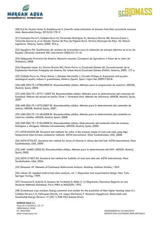 [20] Erol M, Haykiri-Acma H, Kücükbayrak S. Calorific value estimation of biomass from their proximate analyses
data. Renewable Energy 2010;35:170–3.

[21] Camacho-Ferre F, Callejón-Ferre AJ, Fernández-Rodríguez EJ, Montoya-García ME, Moreno-Cascó J,
Valverde-García A, et al. Estudio Técnico de Plan de Higiene Rural. Término Municipal de Níjar. Ed. Mónsul
Ingeniería. Almería, Spain; 2000. 554 p.

[22] Agugliaro FM. Gasificación de residuos de invernadero para la obtención de energía eléctrica en el sur de
España: Ubicación mediante SIG. Interciencia 2006;32:131–6.

[23] Delegación Provincial de Almería. Memoria resumen. Consejería de Agricultura y Pesca de la Junta de
Andalucía, 2008.

[24] Céspedes-López AJ, García-García MC, Pérez-Parra JJ, Cuadrado-Gómez IM. Caracterización de la
Explotación Hortícola Protegida de Almería. Ed. Isabel María Cuadrado Gómez (FIAPA). Almería; 2009. 177 p.

[25] Callejón-Ferre AJ, Pérez-Alonso J, Sánchez-Hermosilla J, Carreño-Ortega A. Ergonomics and psycho-
sociological quality indices in greenhouses, Almería (Spain). Span J Agric Res 2009;7:50–8.

[26] UNE-CEN/TS 14780:2008 EX. Biocombustibles sólidos. Métodos para la preparación de muestras. AENOR,
Madrid, Spain, 2008.

[27] UNE-CEN/TS 14774-1:2007 EX. Biocombustibles sólidos. Métodos para la determinación del contenido de
humedad. Método de secado en estufa. Parte 1: Humedad total. Método de referencia. AENOR, Madrid, Spain,
2007.

[28] UNE-CEN/TS 14775:2007 EX. Biocombustibles sólidos. Método para la determinación del contenido de
cenizas. AENOR, Madrid, Spain, 2007.

[29] UNE-CEN/TS 15148:2008 EX. Biocombustibles sólidos. Método para la determinación del contenido en
materias volátiles. AENOR, Madrid, Spain, 2008.

[30] UNE-CEN/TS 15104:2008 EX. Biocombustibles sólidos. Determinación del contenido total de carbono,
hidrógeno y nitrógeno. Métodos instrumentales. AENOR, Madrid, Spain, 2008.

[31] ASTM D4239-08. Standard test methods for sulfur in the analysis simple of coal and coke using high-
temperature tube furnace combustion methods. ASTM International. West Conshohocken, USA, 2008.

[32] ASTM E776-87. Standard test method for forms of chlorine in refuse-derived fuel. ASTM International, West
Conshohocken, USA, 2009.

[33] UNE 164001:2005 EX. Biocombustibles sólidos. Método para la determinación del HHV. AENOR, Madrid,
Spain, 2005.

[34] ASTM D1857-04. Standard test method for fusibility of coal and coke ash. ASTM International, West
Conshohocken, USA, 2004.

[35] Dempster AP. Elements of Continuous Multivariate Analysis. Reading: Addison-Wesley; 1969.

[36] Jobson JD. Applied multivariate data analysis, vol. 1: Regression and experimental design. New York:
Springer Verlag; 1999.

[37] Tomassone R, Audrain S, Lesquoy de Turckheim E, Miller C. La Régression, Nouveaux Regards sur une
Ancienne Méthode Statistique. Paris: INRA et MASSON; 1992.

[38] Greenhouse crop residues: Energy potential and models for the prediction of their higher heating value A.J.
Callejón-Ferrea,∗, B. Velázquez-Martíb, J.A. López-Martíneza, F. Manzano-Agugliaroa. Renewable and
Sustainable Energy Reviews 15 (2011) 948–955 Science Direct.

 MORGAN AQUA, S.L.
 Paseo de la Castellana, 115. 7ª
 28046 Madrid. SPAIN
 CIF: B85476091                                                                    ENVIRONMENTAL TECHNOLOGIES
 www.morganaqua.com                                                                BIOMASS AND SUSTAINABLE RAW MATERIALS
 