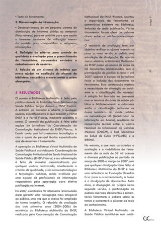 • Teste da ferramenta.                              Institucional da ENSP/Fiocruz, apontou




                                                                                               Artigo 11
3. Disseminação da informação:                      a importância da ferramenta de
                                                    comentários existente na Biblioteca,
• Desenvolvimento de um pequeno sistema de          embaixo de cada publicação. Vários
distribuição de informes diários ou semanais        documentos foram alvos de debates
(listas aéreas) para os usuários para que suscite   direto entre os colaboradores/usuá-
o interesse constante de utilização intensa         rios.
do modelo para compartilhar e recuperar
informações.                                        O relatório de avaliação teve por
                                                    objetivo realizar os ajustes necessários
4. Definição de critérios para controle de          para a nova versão e definir uma
qualidade e avaliação para o preenchimento          estratégia de divulgação. De acordo
de formulários, documentos enviados e               com o relatório, a Biblioteca Multimídia
cadastramento de usuários.                          da ENSP possui um acervo de cerca de
5. Adoção de um sistema de métrica que              mil documentos armazenados, sem a




                                                                                               97
possa ajudar na avaliação do alcance da             participação do público externo – até
biblioteca, seu público e novas metas a serem       2007, apenas a equipe de jornalismo
alcançadas.                                         fazia a inclusão dos documentos na
                                                    ferramenta. Essa constatação mostrou
                                                    a necessidade de alteração no ambi-
5 RESULTADOS                                        ente e a classificação do material.
                                                    A solução foi buscada em conversas
O acesso a Biblioteca Multimídia é feito pelo
                                                    com os técnicos da área de saúde pú-
público através do Portal da Escola Nacional de
                                                    blica e biblioteconomia e adotamos
Saúde Pública Sergio Arouca – ENSP/Fiocruz.
                                                    então a classificação conforme as
A entrada do material é aberta a qualquer
                                                    áreas temáticas da saúde pública
usuário, especificamente os que acessam o Portal
                                                    na metodologia LIS (Localizador de
ENSP e o Portal Fiocruz, mediante cadastro e
senha. O controle da publicação é feito pela        Informação em Saúde), resultado da
equipe de jornalismo da Coordenação de              cooperação técnica entre o Centro
Comunicação Institucional da ENSP/Fiocruz. A        Nacional de Información de Ciências
Escola conta com infra-estrutura tecnológica e      Médicas (CNICM), a Red Telemática
com o apoio de pessoal técnico especializado        de Salud de Cuba (INFOMED) e a
que desenvolveu a ferramenta.                       BIREME.

A operação da Biblioteca Virtual Multimídia de      No entanto, o que mais caracteriza a
Saúde Pública é assistida pela Coordenação de       aceitação e a viabilidade da ferra-
Comunicação Institucional da Escola Nacional de     menta são os mais de 52 mil acessos
Saúde Pública (ENSP/Fiocruz) e sua alimentação      a diversas publicações no período de
é feita de maneira descentralizada por              março de 2006 a março de 2007, sem
qualquer usuário cadastrado, obedecendo a           que qualquer divulgação fosse feita. A
critérios de qualidade, assim como metodologias     Biblioteca Multimídia da ENSP é hoje
e tecnologias públicas, sendo avaliada por          uma referência na Fundação Oswaldo
uma equipe de profissionais de informação           Cruz para o armazenamento, a busca
responsáveis pela aprovação para efetiva            e a divulgação de documentos. Além
publicação na internet.                             disso, a divulgação do projeto nesta
                                                    segunda versão, a participação do
Em 2007, o ambiente foi totalmente reformulado
                                                    público inserindo documentos e comen-
para garantir uma navegação mais amigável
                                                    tários fomentará o debate sobre os
ao público, uma vez que o acesso foi ampliado
                                                    temas e aumentará o alcance da rede
de forma irrestrita. O relatório de avaliação
                                                    de conhecimento.
dos dois primeiros anos (2004-2006) de
existência da Biblioteca Multimídia da ENSP,        A Biblioteca Virtual Multimídia de
realizado pela Coordenação de Comunicação           Saúde Pública constitui-se num ambi-
 