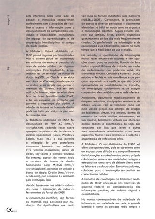 ente interativo onde uma rede de         vez mais se tornam indistintas suas barreiras
Artigo 11



            pessoas e instituições compartilham      (RUSSELL;2001). Certamente, a gratuidade
            conhecimento com o propósito de faci-    de acesso a diversos periódicos e documentos
            litar o acesso à informação para o       eletrônicos já influi no modo como se organiza
            desenvolvimento de competências indi-    a comunicação científica. Alguns estudos indi-
            viduais e capacidades institucionais.    cam que artigos, livros, papers disponíveis
            Um espaço de aprendizagem e de           gratuitamente on-line são mais freqüentemente
            cooperação interdisciplinar no campo     citados. Os profissionais de informação e de
            da saúde pública.                        comunicação e os bibliotecários sabem há muito
            A Biblioteca Virtual Multimídia da       tempo que a facilidade de uso é crucial.
            ENSP possui algumas particularidades.    No entanto, a quantidade de informações
            Mas o sistema pode ser implantado        muitas vezes encontra-se dispersa e sem liga-
            em institutos de ensino e pesquisa da    ções claras para os usuários, ficando de fora
            área de saúde pública com algumas        todas as possibilidades de trabalho em redes
98




            adaptações. Para implantá-la, é ne-      de conhecimentos que poderiam advir das
            cessário ter um servidor de banco de     bibliotecas virtuais. Ontalba y Ruipérez (2002)
            dados MySQL ou Oracle e servidor         estudou a RedIris – rede acadêmica e de pes-
            web Linux ou Windows, para hospedar      quisa espanhola – e verificou que são pouco
            os dados, e os scripts que germa a       aproveitadas as possibilidades de trabalho,
            interface do Sistema. Por ser uma        de investigação colaborativa e de criação
            aplicação internet, esse servidor deve   cooperativa de conteúdos que a rede oferece.
            ficar na área desmilitarizada (DMZ)      Atualmente, documentos tradicionalmente de
            e ter um esquema de proteção que         tiragens reduzidas, divulgações restritas e de
            garanta a segurança dos dados. A         difíceis acessos vêm se tornando cada vez
            criação de tabelas no banco de dados     mais visíveis graças aos esforços de criação
            pode ser feita por scripts ou por uma    de bibliotecas virtuais. No entanto, dentro da
            ferramenta case.                         temática de saúde pública, encontramos, em
            A Biblioteca Multimídia da ENSP foi      sua maioria, bibliotecas virtuais que oferecem
            desenvolvida em PHP 4.0 (http://         acesso apenas a apontadores, ou seja, são
            www.php.net), podendo rodar sobre        compostas por links que levam a outros
            qualquer arquitetura de hardware e       sites, normalmente relacionados a um tema
            sistema operacional (Linux, Windows,     específico. Muitas vezes, limitam-se a seleção e
            Solaris, Mac, etc.), o que permite       organização de referências afins.
            a utilização de uma plataforma           A Biblioteca Virtual Multimídia da ENSP vai
            totalmente baseada em software           além dos apontadores, pois se apresenta como
            livre (sistema operacional, banco de     um espaço para difusão e o compartilhamento
            dados, servidores e demais recursos).    de informações e conhecimentos, onde o próprio
            No entanto, apesar de termos toda        colaborador remete seu material na íntegra e
            a estrutura de banco de dados            este pode se tornar alvo de debate direto entre
            funcionando para MySQL (http://          os leitores e o colaborador. Em outras palavras,
            www.mysql.com), optamos em utilizar o    colaborar para a informação se constituir em
            banco de dados Oracle (http://www.       conhecimento público.
            oracle.com), pois o mesmo é o adotado
            pela instituição. Essa                   A iniciativa de constituição da Biblioteca Multi-
                                                     mídia da ENSP encaixa-se nas diretrizes do
            decisão baseou-se nos critérios adota-   governo federal de democratização das
            dos para a integração de todas as        informações publicas, de inclusão digital e
            ferramentas do Portal da ENSP.           acessibilidade.
            A comunicação científica, seja formal    No mundo contemporâneo da sociedade da
            ou informal, está passando por mu-       informação, ou sociedade em rede, a grande
            danças tão significativas que cada       questão é como as pessoas terão amplo e
 