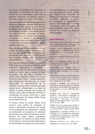 livre acesso aos benefícios das tecnologias de       e, conseqüentemente, no cumprimento




                                                                                                         Artigo 11
informação e comunicação, de forma que a             dos compromissos de saúde contidos
Internet, por sua apropriação social, seja um        nos Objetivos de Desarrollo del
poderoso instrumento de educação, ciência e          Milenio. Com isso, todas as instituições
tecnologia, cultura e formação de cidadania.         envolvidas reafirmam o direito
Para tudo isso se torne realidade é necessário que   de universalizar e democratizar o
governos e instituições nacionais e internacionais   acesso à informação, que é condição
proporcionem não apenas a infra-estrutura            fundamental para o processo de
tecnológica, de comunicação e de informação,         desenvolvimento social e de acesso
mas também formulem e concretizem políticas          universal aos serviços na sociedade
com essa finalidade, abarcando, ao mesmo             contemporânea.
tempo, coleções e acervos manuscritos, impressos
e eletrônicos, aí incluída a pluralidade do
diversificado conjunto de textos, imagens e sons
                                                     BIBLIOGRAFIA




                                                                                                         99
– patrimônio documental e patrimônio digital,        CEBRIÁN, Juan Luis. A rede: como nossas vidas
                                                     serão transformadas pelos novos meios de
memória do mundo.                                    comunicação. São Paulo: Summus, 1999.
É fato afirmar que maior acessibilidade é igual      DONATH, Judith S.; ROBERTSON, Niel. The
a maior uso, que significa maior impacto, que,       sociable web. In: INTERNATIONAL WWW
por sua vez, significa maiores recompensas,          CONFERENCE, 2., 1994, Chicago. (Anais
                                                     eletrônicos).
provocando mais produção, a qual, estando
                                                     LÉVY, Pierre. Cibercultura. São Paulo: Ed. 34,
mais acessível, provoca maior uso e assim            1999.
sucessivamente.
                                                     LÉVY, P. A Inteligência coletiva: por uma
Com isso, esta Biblioteca Virtual Multimídia da      antropologia do ciberespaço. 3 ed. São Paulo:
ENSP pode ser considerada um instrumento que         Ed. Loyola, (a). 212 p, 2000.
mobilizará e impulsionará a disseminação e           MARCONDES, C.H.; GOMES, S.L.R. O
a democratização das informações em saúde            impacto da Internet nas bibliotecas brasileira.
                                                     Transinformação, Campinas, v. 9, n. 2., jul./
pública no Brasil e para os países de língua         ago., 1997.
portuguesa, visto que todo o conteúdo da
                                                     MARCHIONINI, G. Research and Development
mesma estará disponível, também, no Campus           in Digital Libraries. Disponível em: <http://ils.
Virtual de Saúde Pública – projeto organizado        unc.edu/~march/digital_library_R_and_D.
pela Organização Pan-Americana de Saúde              html>, acesso em: 24 mar. 2001.
(Opas/OMS) de desenvolvimento de um                  ONTALBA Y RUIPÉREZ, José Antonio. Las
ambiente virtual que seja um meio de operação        comunidades virtuales académicas y científicas
                                                     españolas: el caso de RedIris. El Profesional de
conjunta entre a Organização e os países da          la Información, v. 11, n. 5, p. 328-338, sept./
Região. O projeto abrange vários países da           oct. 2002.
América Latina, além da Espanha. No Brasil, a        PINHEIRO, Lena Vânia R. Comunidades
coordenação do campus virtual está a cargo           científicas e infra-estrutura tecnológica no
da Escola Nacional de Saúde Pública Sergio           Brasil para uso de recursos eletrônicos de
Arouca (ENSP/Fiocruz).                               comunicação e informação na pesquisa.
                                                     Ciência da Informação, Brasília, v. 32, n. 3, p.
O Campus Virtual de Saúde Pública Brasil             62-73, set./dez. 2003.
insere-se nessa política de ampliação de             RUSSELL, Jane M. La comunicación científica a
acesso e informações. Constitui-se num espaço        comienzos del siglo XXI. Disponível em <http://
                                                     www.oei.es/salactsi> Acesso em: 30 jul. 2007.
virtual privilegiado que potencializa a gestão
do conhecimento nos programas de educação            TARAPANOFF, K; ARAÚJO JÚNIOR, R. H;
                                                     CORMIER, P. M. J. Sociedade da informação
permanente para o desenvolvimento de recursos        e inteligência em unidades de informação.
humanos em saúde pública, contribuindo               Ciência da Informação, Brasília, v. 29, n. 3, p.
ativamente para La Iniciativa La Salud Pública       91-100, set./dez 2000.
en las Américas, através do compartilhamento e       Wikipedia. Disponível em: <http://www.
da disseminação das práticas em saúde pública        wikipedia.com>. Acesso em: 15 mar. 2007.
 