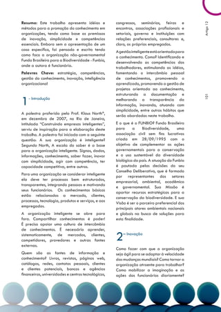 Resumo: Este trabalho apresenta idéias e             congressos, seminários, feiras e




                                                                                                Artigo 12
métodos para a promoção do conhecimento em           encontros, associações profissionais e
organizações, tendo como base as premissas           setoriais, governo e instituições com
de inovação, simplicidade e competências             relações preferenciais, consultores e,
essenciais. Embora sem a apresentação de um          claro, os próprios empregados.
caso específico, foi pensado e escrito tendo         A gestão inteligente está orientada para
como foco a organização não-governamental            o conhecimento. Como? Identificando e
Fundo Brasileiro para a Biodiversidade - Funbio,     desenvolvendo as competências dos
onde a autora é funcionária.                         trabalhadores, estimulando as idéias,
Palavras Chave: estratégia, competências,            fomentando o intercâmbio pessoal
gestão do conhecimento, inovação, inteligência       de conhecimentos, promovendo o
organizacional                                       aprendizado, promovendo a gestão de
                                                     projetos orientada ao conhecimento,
                                                     estruturando a documentação e

1




                                                                                                101
    - Introdução                                     melhorando a transparência da
                                                     informação, inovando, atuando com
                                                     simplicidade, entre outros hábitos que
A palestra proferida pelo Prof. Klaus North*,
                                                     serão abordados neste trabalho.
em dezembro de 2007, no Rio de Janeiro,
intitulada “Construindo empresas inteligentes”,      E o que é o FUNBIO? Fundo Brasileiro
serviu de inspiração para a elaboração deste         para      a    Biodiversidade,     uma
trabalho. A palestra foi iniciada com a seguinte     associação civil sem fins lucrativos
questão: A sua organização é inteligente?            criada em 28/09/1995 com o
Segundo North, A escala do saber é a base            objetivo de complementar as ações
para a organização inteligente. Signos, dados,       governamentais para a conservação
informações, conhecimento, saber fazer, inovar       e o uso sustentável da diversidade
com simplicidade, agir com competência, ter          biológica do país. A atuação do Funbio
capacidade competitiva, entre outros.                é pautada pelas decisões do seu
                                                     Conselho Deliberativo, que é formado
Para uma organização se considerar inteligente
                                                     por representantes dos setores
ela deve ter processos bem estruturados,
                                                     empresarial, ambiental, acadêmico
transparentes, integrando pessoas e motivando
                                                     e governamental. Sua Missão é
seus funcionários. Os conhecimentos básicos
                                                     aportar recursos estratégicos para a
estão relacionados a mercado, clientes,
                                                     conservação da biodiversidade. E sua
processos, tecnologia, produtos e serviços, e aos
                                                     Visão é ser o parceiro preferencial dos
empregados.
                                                     principais atores ambientais nacionais
A organização inteligente se abre para               e globais na busca de soluções para
fora. Compartilhar conhecimentos é poder!            esta finalidade.
É preciso apoiar uma cultura de intercâmbio
de conhecimentos. É necessário aprender,
sistematicamente, de mercados, clientes,
competidores, provedores e outras fontes
externas.
                                                     2   – Inovação


                                                     Como fazer com que a organização
Quem são as fontes de informação e                   seja ágil para se adaptar à velocidade
conhecimento? Livros, revistas, páginas web,         das mudanças mundiais? Como tornar a
catálogos, redes, contatos pessoais, clientes        organização atraente para trabalhar?
e clientes potenciais, bancos e agências             Como mobilizar a imaginação e as
financeiras, universidades e centros tecnológicos,   ações dos funcionários diariamente?
 