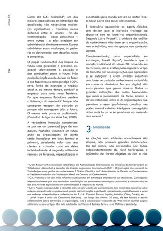 Como diz C.K. Prahalad*, um dos                     espalhados pelo mundo, em vez de tentar fazer
Artigo 12



            maiores especialistas em estratégia da              a maior parte das coisas elas mesmas.
            atualidade, são necessárias mudan-
                                                                É necessário aproveitar as oportu-nidades,
            ças significativas - fronteiras menos
                                                                sem deixar que a inovação fracasse ao
            definidas entre os setores - fim da
                                                                chocar-se com as barei-ras organizacionais.
            intermediação - nova consciência –
                                                                Segundo Larry Prusak*, a unidade de análise
            entre outras - e elas precisam ser
                                                                do conhecimento não deve ser a organi-zação,
            administradas simultaneamente. E para
                                                                nem o indivíduo, mas sim grupos com contextos
            administrar essas mudanças, os gesto-
                                                                comuns.
            res se defrontarão com desafios novos
            e complexos.                                        Complementando, outro especialista em
                                                                estratégia, Lowell Bryan*, considera que o
            O papel fundamental dos líderes do
                                                                modelo tradicional do século 20, baseado em
            futuro será gerenciar o presente, es-
                                                                hierarquias, não é efetivo para organizar o tipo
            quecer seletivamente o passado e
102




                                                                de trabalho das novas gerações, que aprendem
            dar combustível para o futuro. Não
            poderão simplesmente deixar de fazer                a se autogerir e criam critérios subjetivos
            o que fazem hoje e começar algo 100%                com base no próprio conhecimento adquirido
            novo. Terão de proteger o negócio                   em contextos dinâmicos. Na era digital, são
            atual e, ao mesmo tempo, conduzir a                 essas pessoas que geram riqueza. Todas as
            empresa para uma nova fronteira.                    grandes instituições têm muitos funcionários
            Por que empresas fabulosas perdem                   que usam o pensamento de forma intensa e
            a liderança do mercado? Porque não                  devem colaborar entre si. As organizações que
            conseguem escapar do passado ou                     permitem a esses profissionais canalisar seu
            porque não conseguem criar o futuro.                poder mental coletivo inteligente conseguirão
            O mesmo vale para os profissionais.                 obter mais lucros e se posicionar no mercado
            (Prahalad. Artigo da Você S.A, 2000)                com sucesso.*

            A verdadeira inovação caracteriza-
            se por ser um potencial jogo de mu-
            danças. Prahalad vislumbra um futuro
            onde as organizações de ponta
                                                                3   - Simplicidade


            serão inovadoras em duas frentes: a                 As soluções mais eficientes normalmente são
            primeira, co-criando valor com seus                 simples, não possuem grandes sofisticações.
            clientes e tratando cada um deles                   Por tal motivo, são aprendidas por todos,
            individualmente. A segunda, utilizando              independentemente do nível hierárquico, e
            recursos de terceiros, especializados e             aplicadas de forma objetiva no dia a dia.


            * O Dr. Klaus North é professor catedrático em Administração Internacional de Empresas da Universidade de
            Wiesbaden (Alemanha) e consultor de diversos organismos internacionais (OIT - Organização Internacional do
            Trabalho) no tema gestão do conhecimento. É Diretor Cientifico do Prêmio Alemão de Gestão do Conhecimento
            e Presidente fundador da Sociedade Alemã de Gestão do Conhecimento.
            * C.K. Prahalad é um dos mais influentes especialistas em estratégia empresarial da atualidade. Consagrado
            internacionalmente por sua inestimável contribuição ao pensamento estratégico corporativo, é considerado um
            dos dez maiores especialistas em administração e negócios do mundo.
            * Larry Prusak é pesquisador e consultor pioneiro em Gestão do Conhecimento. Tem ministrado palestras sobre
            os temas aprendizado organizacional, gestão da informação e gestão do conhecimento, capital humano e social
            nas melhores universidades e conferências dos E.U.A., Canadá, Europa, Japão, Austrália, China, Coréia, etc.
            * Lowell Bryan é sócio da Consultoria McKinsey. Ao longo dos últimos 30 anos, ele tem falado e escrito
            extensamente sobre estratégia e organização. Ele é colaborador freqüente do Wall Street Journal página
            editorial e os seus artigos têm sido publicados na Harvard Business Review e na McKinsey Quarterly.
 