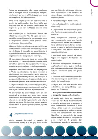 Todos os empregados têm como colaborar              um portfólio de atividades distintas,




                                                                                                Artigo 12
com a Inovação na sua organização, indepen-         uma organização é um portfólio de
dentemente de seu nível hierárquico bem como        competências essenciais, que são uma
da relevância da idéia proposta.                    combinação de:
Uma idéia simples pode ser aperfeiçoada a           • Várias tecnologias (hard e soft).
partir da colaboração. Uma boa idéia que            • Aprendizado coletivo (multinível, mul-
funcione bem em um domínio, pode servir de          tifuncional).
inspiração para ser reutilizada em um outro
domínio.                                            • Capacidade de compartilhar (além
                                                    das fronteiras organizacionais e geo-
Na organização, a simplicidade deverá ser           gráficas).
objetivo permanente. Não há lugar para des-
perdício, em sentido geral e, em particular, para   Uma competência essencial pode
o desperdício causado pelas práticas buro-          ser representada como uma função
                                                    multiplicadora desses três elementos.




                                                                                                103
cratizantes e desnecessárias.
                                                    Para administrar as mudanças compe-
O tempo dedicado à burocracia e às atividades
                                                    titivas, os gestores terão desafios novos
artificialmente complicadas é tempo que poderia
                                                    e complexos. Eles deverão tomar as
ser dedicado à inovação, ao aprendizado, à
                                                    seguintes iniciativas:
criatividade, enfim, ao aperfeiçoamento pessoal,
organizacional e dos produtos e serviços.           • Incorporar novos pacotes de tecno-
                                                    logias aos negócios tradicionais da
O auto-desenvolvimento deve ser promovido
                                                    organização.
com ênfase. O desenvolvimento somente pode
ser obtido por meio do engajamento, interesse,      • Modificar a composição das equipes.
emoção e persistência do próprio empregado.         A globalização exige que os membros
                                                    das equipes provenientes de diferentes
O gerente deve atuar como elo dos empregados
                                                    culturas aprendam como um grupo
à Visão organizacional. Ele deve fomentar o
                                                    único.
alinhamento dos empregados sendo mais um
facilitador, fomentador, criador de condições e     • Transferir rapidamente as competên-
persistente identificador de oportunidades para     cias essenciais para as diferentes uni-
desenvolver pessoas e reconhecer seus méritos.      dades da organização.
A simplicidade está em pensamentos just-in-time,    A seguir, três das nove tarefas para
equipes pequenas e com membros multi-tarefas,       administrar as competências, elen-
com ações rápidas, eficazes e participativas.       cadas por Prahalad:
O diferencial da simplicidade está em ser           1. Conquistar acesso ao conhecimento
amigável e pessoal, em atuar com menos              e conquistar novos conhecimentos.
burocracia e mais liberdade, em estar sempre        O modo mais óbvio de conquistar
disponível para o cliente, em manter uma cultura    acesso ao novo fluxo de conhecimento
aberta que torne fácil corrigir erros e aceitar     é recrutar pessoas que já possuam o
novas idéias. É preciso pensar grande, agindo       novo conhecimento necessário. E, além
pequeno.                                            disso, vários níveis da organização
                                                    precisam aprender e aplicar o saber

4   - Competências essenciais                       desse novo conhecimento. Não basta
                                                    identificar a necessidade de novos
                                                    conhecimentos e tomar as providências
Ainda segundo Prahalad, o conceito, já              para adquiri-los. É preciso dar
amplamente aceito, é o de que, além de ser          legitimidade e urgência a essa tarefa.
 