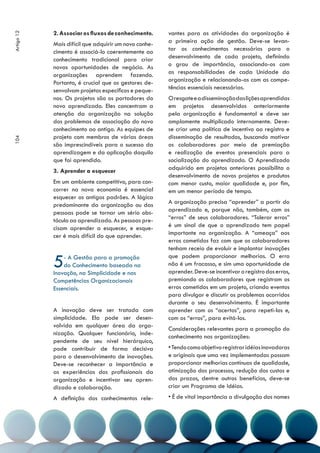 2. Associar os fluxos de conhecimento.     vantes para as atividades da organização é
Artigo 12



            Mais difícil que adquirir um novo conhe-   a primeira ação de gestão. Deve-se levan-
            cimento é associá-lo coerentemente ao      tar os conhecimentos necessários para o
            conhecimento tradicional para criar        desenvolvimento de cada projeto, definindo
            novas oportunidades de negócio. As         o grau de importância, associando-os com
            organizações aprendem fazendo.             as responsabilidades de cada Unidade da
            Portanto, é crucial que os gestores de-    organização e relacionando-os com as compe-
            senvolvam projetos específicos e peque-    tências essenciais necessárias.
            nos. Os projetos são os portadores do      O resgate e a disseminação das lições aprendidas
            novo aprendizado. Eles concentram a        em projetos desenvolvidos anteriormente
            atenção da organização na solução          pela organização é fundamental e deve ser
            dos problemas de associação do novo        amplamente multiplicado internamente. Deve-
            conhecimento ao antigo. As equipes de      se criar uma política de incentivo ao registro e
            projeto com membros de várias áreas        disseminação de resultados, buscando motivar
104




            são imprescindíveis para o sucesso da      os colaboradores por meio de premiação
            aprendizagem e da aplicação daquilo        e realização de eventos presenciais para a
            que foi aprendido.                         socialização do aprendizado. O Aprendizado
            3. Aprender a esquecer                     adquirido em projetos anteriores possibilita o
                                                       desenvolvimento de novos projetos e produtos
            Em um ambiente competitivo, para con-      com menor custo, maior qualidade e, por fim,
            correr na nova economia é essencial        em um menor período de tempo.
            esquecer os antigos padrões. A lógica
            predominante da organização ou das         A organização precisa “aprender” a partir do
            pessoas pode se tornar um sério obs-       aprendizado e, porque não, também, com os
            táculo ao aprendizado. As pessoas pre-     “erros” de seus colaboradores. “Tolerar erros”
            cisam aprender a esquecer, e esque-        é um sinal de que o aprendizado tem papel
            cer é mais difícil do que aprender.        importante na organização. A “ameaça” aos
                                                       erros cometidos faz com que os colaboradores
                                                       tenham receio de evoluir e implantar inovações

            5   - A Gestão para a promoção
                do Conhecimento baseada na
            Inovação, na Simplicidade e nas
                                                       que podem proporcionar melhorias. O erro
                                                       não é um fracasso, e sim uma oportunidade de
                                                       aprender. Deve-se incentivar o registro dos erros,
            Competências Organizacionais               premiando os colaboradores que registram os
            Essenciais.                                erros cometidos em um projeto, criando eventos
                                                       para divulgar e discutir os problemas ocorridos
                                                       durante o seu desenvolvimento. É importante
            A inovação deve ser tratada com            aprender com os “acertos”, para repeti-los e,
            simplicidade. Ela pode ser desen-          com os “erros”, para evitá-los.
            volvida em qualquer área da orga-
                                                       Considerações relevantes para a promoção do
            nização. Qualquer funcionário, inde-
                                                       conhecimento nas organizações:
            pendente de seu nível hierárquico,
            pode contribuir de forma decisiva          • Tendo como objetivo registrar idéias inovadoras
            para o desenvolvimento de inovações.       e originais que uma vez implementadas possam
            Deve-se reconhecer a importância e         proporcionar melhorias contínuas de qualidade,
            as experiências dos profissionais da       otimização dos processos, redução dos custos e
            organização e incentivar seu apren-        dos prazos, dentre outros benefícios, deve-se
            dizado e colaboração.                      criar um Programa de Idéias.
            A definição dos conhecimentos rele-        • É de vital importância a divulgação dos nomes
 