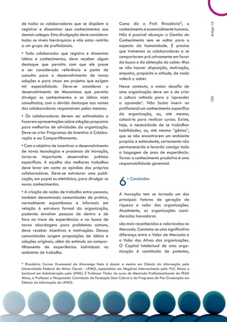 de todos os colaboradores que se dispõem a                  Como diz o Prof. Rivadávia*, o




                                                                                                           Artigo 12
registrar e disseminar seus conhecimentos aos               conhecimento é essencialmente humano.
demais colegas. Esta divulgação deve considerar             Não é possível alcançar a Gestão do
todos os níveis hierárquicos e não estar restrita           Conhecimento sem se voltar para o
a um grupo de profissionais.                                aspecto da humanidade. É preciso
• Todo colaborador que registra e dissemina                 que treinemos os colaboradores a se
idéias e conhecimentos, deve receber algum                  comportarem pró-ativamente em favor
destaque que permita com que ele passe                      da busca e da obtenção do saber. Mas
a ser considerado referência e ponto de                     se não houver disposição, motivação,
consulta para o desenvolvimento de novas                    empatia, propósito e atitude, de nada
soluções e para atuar em projetos que exigem                valerá o saber.
tal especialidade. Deve-se considerar o                     Nesse contexto, o maior desafio de
desenvolvimento de Mecanismo que permita                    uma organização deve ser o de criar
divulgar os conhecimentos e as idéias mais                  a cultura voltada para o ‘aprender




                                                                                                           105
consultadas, com o devido destaque aos nomes                a aprender’. Não basta inserir no
dos colaboradores responsáveis pelas mesmas.                profissional um conhecimento específico
• Os colaboradores devem ser estimulados a                  da organização, ou, até mesmo,
fazerem apresentações sobre soluções propostas              colocá-lo para realizar cursos. Existe,
para melhorias de atividades da organização.                hoje, a necessidade de se trabalhar
Deve-se criar Programas de Incentivo à Colabo-              habilidades, ou, até mesmo “gênios”,
ração e ao Compartilhamento.                                que se não encontrarem um ambiente
                                                            propício e estimulante, certamente não
• Com o objetivo de incentivar o desenvolvimento            permanecerão e levarão consigo toda
de novas tecnologias e processos de inovação,               a bagagem de anos de experiência.
torna-se importante desenvolver prêmios                     Tornar o conhecimento produtivo é uma
específicos. A escolha dos melhores trabalhos               responsabilidade gerencial.
deve levar em conta as opiniões dos próprios
colaboradores. Deve-se estruturar uma publi-
cação, em papel ou eletrônica, para divulgar os
novos conhecimentos.                                        6    – Conclusões

• A criação de redes de trabalho entre pessoas,             A Inovação tem se tornado um dos
também denominada comunidades de prática,                   principais fatores de geração de
normalmente espontâneas e informais em                      riqueza e valor das organizações.
relação à estrutura formal da organização,                  Atualmente, as organizações consi-
podendo envolver pessoas de dentro e de                     deradas Inovadoras
fora na troca de experiências e na busca de
novas abordagens para problemas comuns,                     são mais reconhecidas e valorizadas no
deve receber incentivos e motivações. Dessas                Mercado. Constata-se uma significativa
comunidades surgem proposições de idéias e                  diferença entre o Valor de Mercado e
soluções originais, além do estímulo ao compar-             o Valor dos Ativos das organizações.
tilhamento de experiências individuais no                   O Capital Intelectual de uma orga-
ambiente de trabalho.                                       nização é constituído de patentes,

* Rivadávia Correa Drummond de Alvarenga Neto é doutor e mestre em Ciência da Informação pela
Universidade Federal de Minas Gerais - UFMG, especialista em Negócios Internacionais pela PUC Minas e
bacharel em Administração pela UFMG. É Professor Titular do curso de Mestrado Profissionalizante da FEAD
Minas, e Professor e Pesquisador Convidado da Fundação Dom Cabral e do Programa de Pós-Graduação em
Ciência da Informação da UFMG.
 