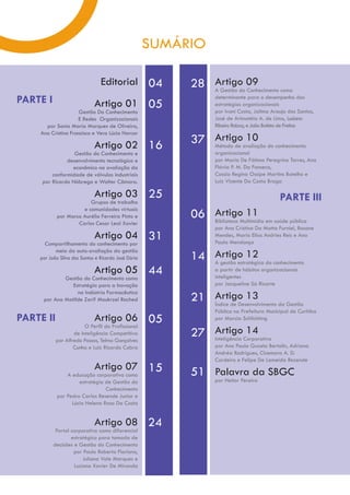 SUMÁRIO

                                Editorial 04              28 Artigo 09
                                                             A Gestão do Conhecimento como
PARTE I                      Artigo 01 05
                                                                  determinante para o desempenho das
                                                                  estratégias organizacionais
                     Gestão Do Conhecimento                       por Ivani Costa, Jailma Araujo dos Santos,
                    E Redes Organizacionais                       José de Arimatéia A. de Lima, Luciana
      por Sonia Maria Marques de Oliveira,                        Ribeiro Rabay, e João Batista de Freitas
    Ana Cristina Francisco e Vera Lúcia Harcar

                             Artigo 02 16                 37 Artigoavaliação do conhecimento
                                                             Método de
                                                                       10
                  Gestão do Conhecimento e                        organizacional
               desenvolvimento tecnológico e                      por Maria De Fátima Peregrino Torres, Ana
                 econômico na avaliação da                        Flávia P. M. Da Fonseca,
         conformidade de válvulas industriais                     Cassia Regina Ossipe Martins Botelho e
     por Ricardo Nóbrega e Walter Câmara.                         Luiz Vicente Da Costa Braga

                             Artigo 03 25                                                    PARTE III
                        Grupos de trabalho

                                                          06 Artigo 11 em saúde pública
                     e comunidades virtuais
           por Marco Aurélio Ferreira Pinto e
                   Carlos Cesar Leal Xavier                  Biblioteca Multimídia
                                                                  por Ana Cristina Da Matta Furniel, Rosane
                             Artigo 04 31                         Mendes, Maria Elisa Andries Reis e Ana
                                                                  Paula Mendonça
      Compartilhamento do conhecimento por

                                                          14 Artigo 12 do conhecimento
           meio da auto-avaliação da gestão
    por João Silva dos Santos e Ricardo José Dória
                                                             A gestão estratégica
                             Artigo 05 44                         a partir de hábitos organizacionais
                                                                  inteligentes
             Gestão do Conhecimento como
                Estratégia para a Inovação                        por Jacqueline Sá Ricarte

                                                          21 Artigo 13
                  na Indústria Farmacêutica
     por Ana Matilde Zarif Moukrzel Rached
                                                             Índice de Desenvolvimento da Gestão
                                                                  Pública na Prefeitura Municipal de Curitiba
PARTE II                   Artigo 06 05                           por Marcia Schlichting
                        O Perfil do Profissional
                   de Inteligência Competitiva
           por Alfredo Passos, Telma Gonçalves
                                                          27 ArtigoCorporativa
                                                             Inteligência
                                                                          14
                   Cunha e Luiz Ricardo Cobra                     por Ana Paula Guzela Bertolin, Adriana
                                                                  Andréa Rodrigues, Cicemara A. D.
                                                                  Cordeiro e Felipe De Lameida Rezende
                             Artigo 07 15
               A educação corporativa como                51 Palavra da SBGC
                    estratégia de Gestão do                       por Heitor Pereira
                               Conhecimento
           por Pedro Carlos Resende Junior e
                 Lúcia Helena Rosa Da Costa


                             Artigo 08 24
           Portal corporativo como diferencial
                  estratégico para tomada de
          decisões e Gestão do Conhecimento
                   por Paulo Roberto Floriano,
                       Juliana Vale Marques e
                   Luciano Xavier De Miranda
 